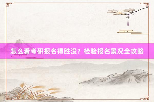 怎么看考研报名得胜没？检验报名景况全攻略