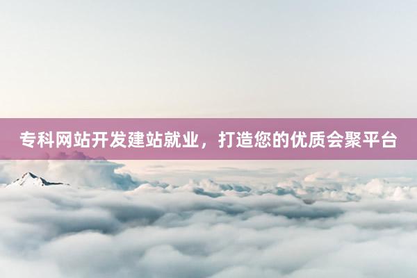 专科网站开发建站就业，打造您的优质会聚平台