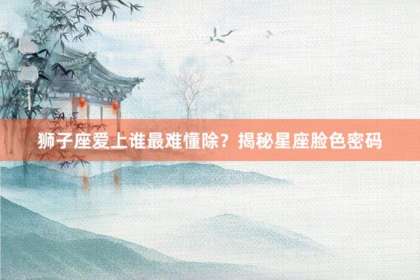 狮子座爱上谁最难懂除？揭秘星座脸色密码